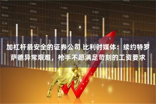 加杠杆最安全的证券公司 比利时媒体：续约特罗萨德异常艰难，枪手不愿满足苛刻的工资要求