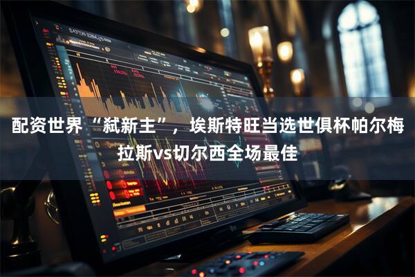 配资世界 “弑新主”，埃斯特旺当选世俱杯帕尔梅拉斯vs切尔西全场最佳