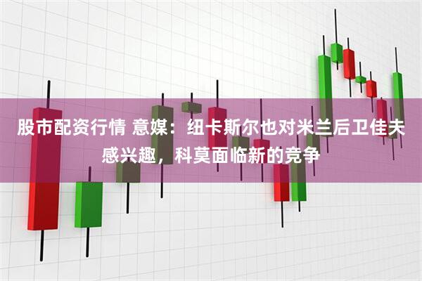 股市配资行情 意媒：纽卡斯尔也对米兰后卫佳夫感兴趣，科莫面临新的竞争