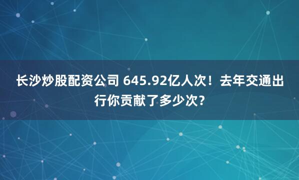 长沙炒股配资公司 645.92亿人次！去年交通出行你贡献了多少次？