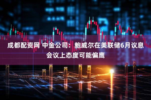 成都配资网 中金公司：鲍威尔在美联储6月议息会议上态度可能偏鹰