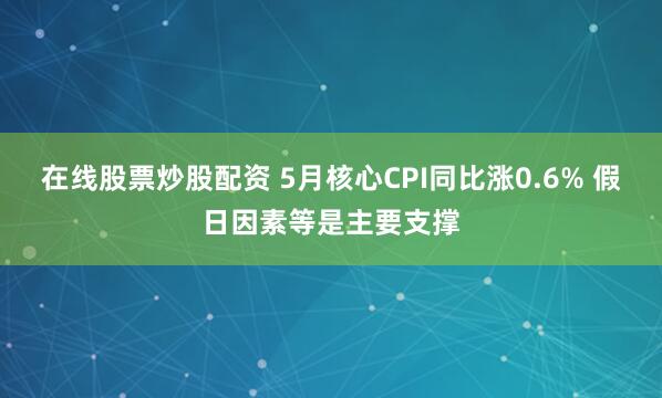 在线股票炒股配资 5月核心CPI同比涨0.6% 假日因素等是主要支撑