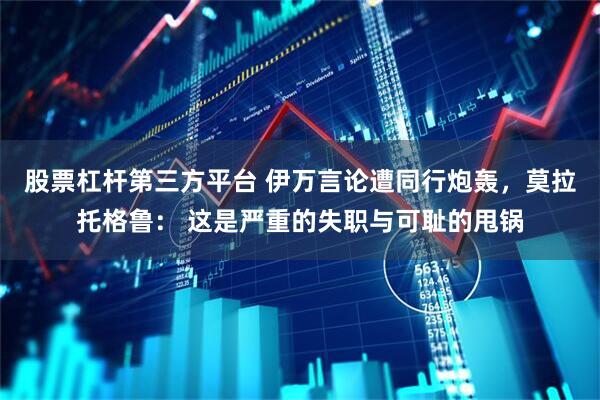 股票杠杆第三方平台 伊万言论遭同行炮轰，莫拉托格鲁： 这是严重的失职与可耻的甩锅