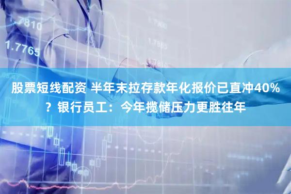 股票短线配资 半年末拉存款年化报价已直冲40%？银行员工：今年揽储压力更胜往年