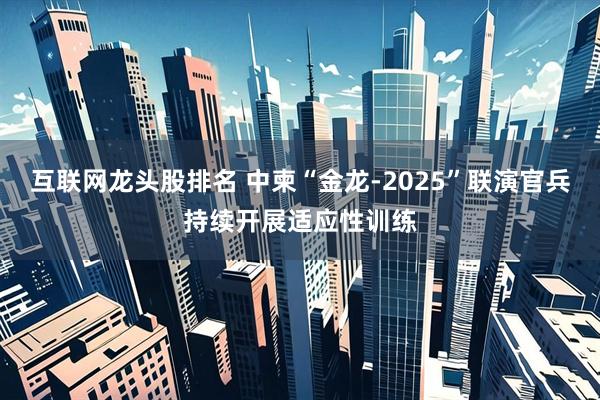 互联网龙头股排名 中柬“金龙-2025”联演官兵持续开展适应性训练