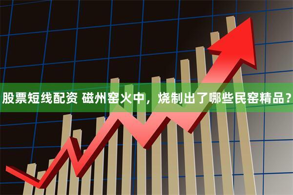 股票短线配资 磁州窑火中，烧制出了哪些民窑精品？