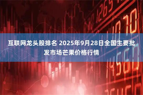 互联网龙头股排名 2025年9月28日全国主要批发市场芒果价格行情