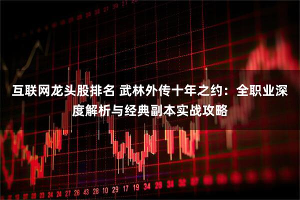 互联网龙头股排名 武林外传十年之约：全职业深度解析与经典副本实战攻略